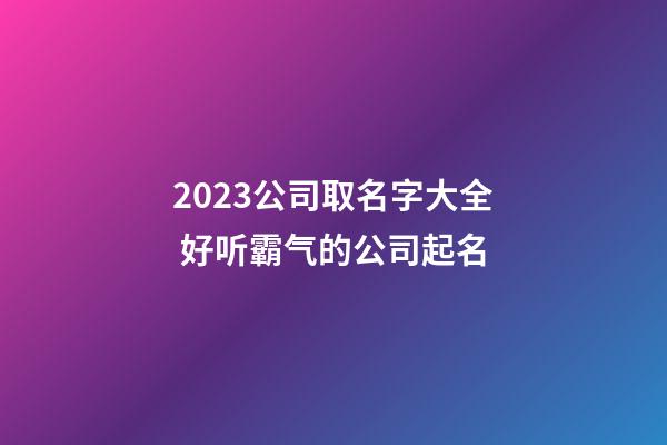 2023公司取名字大全 好听霸气的公司起名
